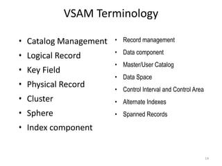 VSAM Terminology

• Catalog Management   • Record management
                       • Data component
• Logical Record
                       • Master/User Catalog
• Key Field
                       • Data Space
• Physical Record      • Control Interval and Control Area
• Cluster              • Alternate Indexes
• Sphere               • Spanned Records

• Index component


                                                             14
 