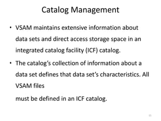 Catalog Management
• VSAM maintains extensive information about
  data sets and direct access storage space in an
  integrated catalog facility (ICF) catalog.
• The catalog’s collection of information about a
  data set defines that data set’s characteristics. All
  VSAM files
  must be defined in an ICF catalog.

                                                      15
 