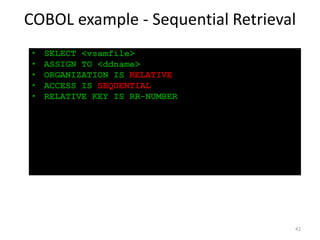 COBOL example - Sequential Retrieval
 •   SELECT <vsamfile>
 •   ASSIGN TO <ddname>
 •   ORGANIZATION IS RELATIVE
 •   ACCESS IS SEQUENTIAL
 •   RELATIVE KEY IS RR-NUMBER




                                   42
 