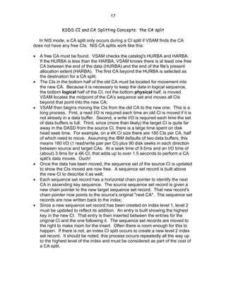 17


                KSDS CI and CA Splitting Concepts: the CA split

  In NIS mode, a CA split only occurs during a CI split if VSAM finds the CA
does not have any free CIs. NIS CA splits work like this:

•   A free CA must be found. VSAM checks the catalog's HURBA and HARBA.
    If the HURBA is less than the HARBA, VSAM knows there is at least one free
    CA between the end of the data (HURBA) and the end of the file's present
    allocation extent (HARBA). The first CA beyond the HURBA is selected as
    the destination for a CA split;
•   The CIs in the bottom half of the old CA must be located for movement into
    the new CA. Because it is necessary to keep the data in logical sequence,
    the bottom logical half of the CI, not the bottom physical half, is moved.
    VSAM locates the midpoint of the CA's sequence set and moves all CIs
    beyond that point into the new CA;
•   VSAM then begins moving the CIs from the old CA to the new one. This is a
    long process. First, a read I/O is required each time an old CI is moved if it is
    not already in a data buffer. Second, a write I/O is required each time the set
    of data buffers is full. Third, since (more than likely) the target CI is quite far
    away in the DASD from the source CI, there is a large time spent on disk
    head seek time. For example, on a 4K CI size there are 180 CIs per CA, half
    of which need to move. Assuming the IBM defaults of two data buffers, this
    means 180 I/O (1 read/write pair per CI) plus 90 disk seeks in each direction
    between source and target CAs. At a seek time of 9.5ms and an I/O time of
    (about) 3.9ms for a 4K CI, that adds up to over 1.5 seconds to perform a CA
    split's data moves. Ouch!
•   Once the data has been moved, the sequence set of the source CI is updated
    to show the CIs moved are now free. A sequence set record is built above
    the new CI to describe it as well;
•   Each sequence set record has a horizontal chain pointer to identify the next
    CA in ascending key sequence. The source sequence set record is given a
    new chain pointer to the new target sequence set record. That new record's
    chain pointer now points to the source's original "next CA". The sequence set
    records are now written back to the index;
•   Since a new sequence set record has been created on index level 1, level 2
    must be updated to reflect its addition. An entry is built showing the highest
    key in the new CI. That entry is then inserted between the entries for the
    original CI and the one following it. The sequence set records are moved to
    the right to make room for the insert. Often there is room enough for this to
    happen. If there is not, an index CI split occurs to create a new level 2 index
    set record. It should be noted, this process occurs repeatedly all the way up
    to the highest level of the index and must be considered as part of the cost of
    a CA split.
 