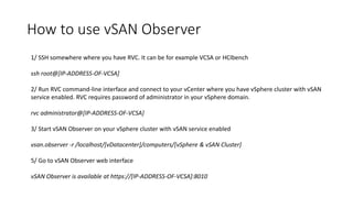 How to use vSAN Observer
1/ SSH somewhere where you have RVC. It can be for example VCSA or HCIbench
ssh root@[IP-ADDRESS-OF-VCSA]
2/ Run RVC command-line interface and connect to your vCenter where you have vSphere cluster with vSAN
service enabled. RVC requires password of administrator in your vSphere domain.
rvc administrator@[IP-ADDRESS-OF-VCSA]
3/ Start vSAN Observer on your vSphere cluster with vSAN service enabled
vsan.observer -r /localhost/[vDatacenter]/computers/[vSphere & vSAN Cluster]
5/ Go to vSAN Observer web interface
vSAN Observer is available at https://[IP-ADDRESS-OF-VCSA]:8010
 