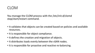 CLOM
You manage the CLOM process with the /etc/init.d/clomd
stop/start/restart command.
• It validates that objects can be created based on policies and available
resources.
• It is responsible for object compliance.
• It defines the creation and migration of objects.
• It distributes loads evenly between the vSAN nodes.
• It is responsible for proactive and reactive re-balancing.
 