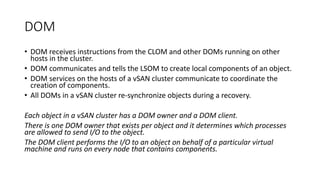 DOM
• DOM receives instructions from the CLOM and other DOMs running on other
hosts in the cluster.
• DOM communicates and tells the LSOM to create local components of an object.
• DOM services on the hosts of a vSAN cluster communicate to coordinate the
creation of components.
• All DOMs in a vSAN cluster re-synchronize objects during a recovery.
Each object in a vSAN cluster has a DOM owner and a DOM client.
There is one DOM owner that exists per object and it determines which processes
are allowed to send I/O to the object.
The DOM client performs the I/O to an object on behalf of a particular virtual
machine and runs on every node that contains components.
 