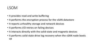 LSOM
• It provides read and write buffering
• It performs the encryption process for the vSAN datastore
• It reports unhealthy storage and network devices
• It performs I/O retries on failing devices
• It interacts directly with the solid-state and magnetic devices
• It performs solid-state drive log recovery when the vSAN node boots
up
 