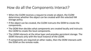 How do all the Components Interact?
• When the CLOM receives a request to create an object, the CLOM
determines whether the object can be created with the selected VM
storage policy.
• If the object can be created, the CLOM instructs the DOM to create the
components.
• The DOM then decides what components are created locally and instructs
the LSOM to create the local components.
• The LSOM interacts at the drive layer and provides persistent storage. The
DOM interacts only with the local instance of the LSOM.
• If components are required on other nodes, then the DOM interacts with
the DOM on the remote node.
 