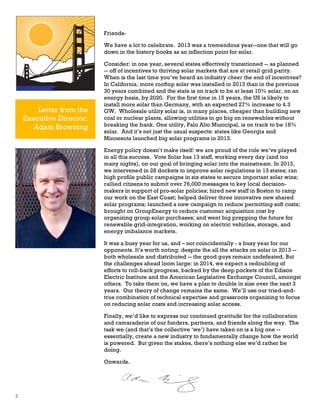 FriendsWe have a lot to celebrate. 2013 was a tremendous year--one that will go
down in the history books as an inflection point for solar.

Letter from the
Executive Director,
Adam Browning

Consider: in one year, several states effectively transitioned -- as planned
-- off of incentives to thriving solar markets that are at retail grid parity.
When is the last time you’ve heard an industry cheer the end of incentives?
In California, more rooftop solar was installed in 2013 than in the previous
30 years combined and the state is on track to be at least 10% solar, on an
energy basis, by 2020. For the first time in 15 years, the US is likely to
install more solar than Germany, with an expected 27% increase to 4.3
GW. Wholesale utility solar is, in many places, cheaper than building new
coal or nuclear plants, allowing utilities to go big on renewables without
breaking the bank. One utility, Palo Alto Municipal, is on track to be 18%
solar. And it’s not just the usual suspects: states like Georgia and
Minnesota launched big solar programs in 2013.
Energy policy doesn’t make itself: we are proud of the role we’ve played
in all this success. Vote Solar has 13 staff, working every day (and too
many nights), on our goal of bringing solar into the mainstream. In 2013,
we intervened in 28 dockets to improve solar regulations in 13 states; ran
high profile public campaigns in six states to secure important solar wins;
rallied citizens to submit over 76,000 messages to key local decisionmakers in support of pro-solar policies; hired new staff in Boston to ramp
our work on the East Coast; helped deliver three innovative new shared
solar programs; launched a new campaign to reduce permitting soft costs;
brought on GroupEnergy to reduce customer acquisition cost by
organizing group solar purchases; and went big prepping the future for
renewable grid-integration, working on electric vehicles, storage, and
energy imbalance markets.
It was a busy year for us, and – not coincidentally - a busy year for our
opponents. It’s worth noting: despite the all the attacks on solar in 2013 -both wholesale and distributed -- the good guys remain undefeated. But
the challenges ahead loom large: in 2014, we expect a redoubling of
efforts to roll-back progress, backed by the deep pockets of the Edison
Electric Institute and the American Legislative Exchange Council, amongst
others. To take them on, we have a plan to double in size over the next 3
years. Our theory of change remains the same. We’ll use our tried-andtrue combination of technical expertise and grassroots organizing to focus
on reducing solar costs and increasing solar access.
Finally, we’d like to express our continued gratitude for the collaboration
and camaraderie of our funders, partners, and friends along the way. The
task we (and that’s the collective ‘we’) have taken on is a big one -essentially, create a new industry to fundamentally change how the world
is powered. But given the stakes, there’s nothing else we’d rather be
doing.
Onwards.	
  

2

 