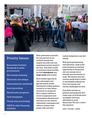 2
1

Priority Issues:
Renewable Portfolio
Standards & utility
procurement
Net energy metering
Electricity rate design
Interconnection standards
Local permitting
Shared solar programs
Grid integration
Group solar purchasing
PACE & other financing
solutions
3

Solar generation accounts
for one percent of our
national energy mix,
largely because cost and
regulatory barriers stand in
the way. Vote Solar works
to overcome those hurdles
for both distributed and
large-scale solar power.
Each market type has its
own advantages and
specific policy needs.
Distributed rooftop systems
located at or near where
electricity is consumed
don’t require utilities to
invest in expensive new
transmission infrastructure.
And they can be used by
individuals, businesses and
others to reduce their
power bills and their

carbon footprints in one fell
swoop.
With good grid planning
and operation, large-scale
solar presents an exciting
opportunity to bring solar
into our energy mix at
entirely new economies of
scale. We believe that this
country needs both in order
to successfully address the
very real energy and
climate challenges we face.
Vote Solar focuses on
policies and programs that
make solar of all kinds more
accessible and more
affordable to more
Americans. We aim to solve
this equation:
cost + access = scale.

 