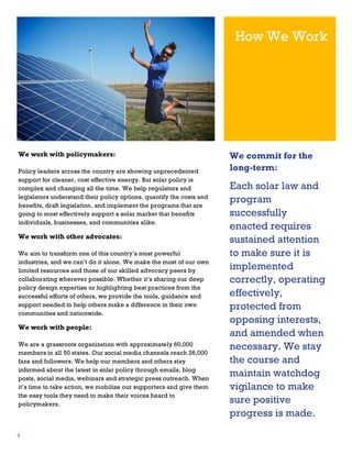 How We Work

We work with policymakers:
Policy leaders across the country are showing unprecedented
support for cleaner, cost effective energy. But solar policy is
complex and changing all the time. We help regulators and
legislators understand their policy options, quantify the costs and
benefits, draft legislation, and implement the programs that are
going to most effectively support a solar market that benefits
individuals, businesses, and communities alike.

We work with other advocates:
We aim to transform one of this country’s most powerful
industries, and we can’t do it alone. We make the most of our own
limited resources and those of our skilled advocacy peers by
collaborating wherever possible. Whether it’s sharing our deep
policy design expertise or highlighting best practices from the
successful efforts of others, we provide the tools, guidance and
support needed to help others make a difference in their own
communities and nationwide.

We work with people:
We are a grassroots organization with approximately 60,000
members in all 50 states. Our social media channels reach 26,000
fans and followers. We help our members and others stay
informed about the latest in solar policy through emails, blog
posts, social media, webinars and strategic press outreach. When
it’s time to take action, we mobilize our supporters and give them
the easy tools they need to make their voices heard to
policymakers.

4

We commit for the
long-term:

Each solar law and
program
successfully
enacted requires
sustained attention
to make sure it is
implemented
correctly, operating
effectively,
protected from
opposing interests,
and amended when
necessary. We stay
the course and
maintain watchdog
vigilance to make
sure positive
progress is made.

 