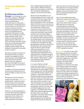 3
2
1

Campaign Highlights
2013:
Net Metering and Rate
Design:	
  It’s	
  an	
  exciting	
  time	
  in	
  the	
  
electricity	
  marketplace.	
  Affordable	
  
solar	
  is	
  offering	
  American	
  homes,	
  
schools	
  and	
  businesses	
  a	
  
viable	
  alternative	
  to	
  utility	
  power	
  —	
  
and	
  consumers	
  are	
  choosing	
  solar	
  in	
  
record	
  numbers.	
  For	
  the	
  first	
  time	
  in	
  
a	
  century,	
  customer	
  demand	
  is	
  
driving	
  real	
  competition	
  in	
  the	
  power	
  
sector	
  and	
  challenging	
  the	
  old	
  
centralized	
  utility	
  business	
  model.	
  
Rather	
  than	
  innovating	
  to	
  serve	
  the	
  
needs	
  of	
  today’s	
  market,	
  many	
  
utilities	
  are	
  choosing	
  to	
  dig	
  in	
  and	
  
regulate	
  against	
  rooftop	
  solar.	
  In	
  
2013,	
  we	
  counted	
  more	
  than	
  a	
  dozen	
  
states	
  that	
  considered	
  utility-­‐driven	
  
changes	
  to	
  their	
  net	
  metering	
  
programs	
  and	
  rate	
  design	
  with	
  the	
  
end	
  goal	
  of	
  making	
  solar	
  inaccessible	
  
to	
  their	
  customers.	
  
Vote	
  Solar	
  launched	
  a	
  new	
  home	
  on	
  
the	
  Internet	
  to	
  help	
  our	
  coalition	
  
combat	
  this	
  onslaught	
  of	
  anti-­‐net	
  
metering	
  attacks.	
  OurSolarRights.org	
  
features	
  fact	
  sheets	
  and	
  other	
  
general	
  resources,	
  updates	
  on	
  
the	
  most	
  critical	
  fights	
  from	
  around	
  
the	
  country,	
  and	
  a	
  neat	
  animation	
  to	
  
help	
  explain	
  it	
  all.	
  	
  
In	
  addition	
  to	
  national	
  coordination,	
  
we	
  also	
  led	
  and	
  supported	
  m any	
  of	
  
the	
  ground	
  fights	
  in	
  states	
  across	
  the	
  
country.	
  	
  
With	
  grassroots,	
  press	
  and	
  policy	
  
support	
  from	
  Vote	
  Solar,	
  California	
  
passed	
  A B	
  327,	
  a	
  utility	
  rate	
  reform	
  
bill	
  that	
  creates	
  m ore	
  certainty	
  for	
  
consumers	
  who	
  want	
  to	
  go	
  solar	
  with	
  
a	
  number	
  of	
  important	
  provisions	
  for	
  
net	
  metering.	
  	
  
California’s	
  net	
  metering	
  program	
  is	
  
currently	
  rather	
  arbitrarily	
  capped	
  at	
  
5	
  percent	
  of	
  utilities’	
  peak	
  load	
  –	
  
beyond	
  which	
  the	
  utilities	
  are	
  no	
  
longer	
  required	
  to	
  provide	
  net	
  
metering	
  credit	
  for	
  that	
  valuable	
  
5

clean	
  energy	
  being	
  generated	
  by	
  new	
  
solar	
  customers.	
  Before	
  the	
  bill	
  was	
  
signed,	
  the	
  state	
  regulators	
  at	
  the	
  CPUC	
  
were	
  considering	
  suspending	
  the	
  
program	
  as	
  soon	
  as	
  the	
  end	
  of	
  2014.	
  	
  
AB	
  327	
  ensures	
  that	
  California’s	
  net	
  
metering	
  program	
  will	
  stay	
  in	
  place	
  until	
  
customers	
  of	
  the	
  three	
  large	
  utilities	
  hit	
  
the	
  existing	
  5	
  percent	
  program	
  cap,	
  
likely	
  around	
  2016	
  or	
  2017.	
  This	
  bill	
  also	
  
directs	
  the	
  CPUC	
  to	
  ensure	
  that	
  after	
  the	
  
existing	
  5	
  percent	
  program	
  cap	
  has	
  been	
  
met,	
  rooftop	
  solar	
  customers	
  will	
  
continue	
  to	
  receive	
  some	
  form	
  of	
  fair	
  
credit	
  on	
  their	
  utility	
  bills	
  for	
  the	
  clean	
  
energy	
  they	
  send	
  back	
  to	
  the	
  grid	
  with	
  
no	
  future	
  cap.	
  If	
  the	
  CPUC	
  designs	
  a	
  
post-­‐5	
  percent	
  program	
  that	
  continues	
  
to	
  compensate	
  solar	
  customers	
  fairly	
  for	
  
the	
  valuable	
  power	
  they’re	
  delivering	
  to	
  
the	
  grid,	
  we’ll	
  keep	
  seeing	
  steady	
  growth	
  
in	
  rooftop	
  solar	
  throughout	
  the	
  state,	
  
generating	
  jobs	
  and	
  clean	
  air	
  benefits	
  for	
  
all	
  Californians.	
  Also	
  exciting,	
  the	
  bill	
  
allows	
  the	
  CPUC	
  to	
  require	
  the	
  big	
  
utilities	
  to	
  go	
  beyond	
  our	
  current	
  
Renewables	
  Portfolio	
  Standard,	
  the	
  
statewide	
  target	
  of	
  getting	
  33%	
  of	
  our	
  
utility	
  power	
  from	
  renewable	
  energy	
  by	
  
2020.	
  This	
  bill	
  makes	
  33%	
  renewables	
  a	
  
floor	
  and	
  not	
  a	
  ceiling,	
  which	
  is	
  a	
  huge	
  
step	
  in	
  fighting	
  climate	
  change	
  and	
  
protecting	
  public	
  health.	
  
In	
  a	
  victory	
  of	
  David	
  vs	
  Goliath	
  
proportions,	
  policymakers	
  in	
  Arizona	
  
stood	
  up	
  for	
  their	
  citizens	
  by	
  rejecting	
  an	
  
attempt	
  from	
  the	
  state’s	
  largest	
  utility	
  to	
  
squash	
  rooftop	
  solar.	
  APS	
  had	
  proposed	
  
a	
  new	
  $50-­‐100	
  monthly	
  charge	
  for	
  solar	
  
customers,	
  a	
  discriminatory	
  fee	
  that	
  
would	
  have	
  wiped	
  out	
  any	
  savings	
  these	
  
customers	
  would	
  currently	
  receive	
  from	
  
their	
  solar	
  investment.	
  The	
  utility	
  and	
  its	
  
allies	
  spent	
  m illions	
  of	
  dollars	
  in	
  anti-­‐
solar	
  advertising	
  to	
  try	
  to	
  sway	
  popular	
  
opinion.	
  Vote	
  Solar	
  intervened	
  in	
  the	
  
proceeding	
  to	
  question	
  the	
  utility	
  math	
  
and	
  helped	
  engage	
  grassroots	
  solar	
  
supporters.	
  Five	
  months	
  after	
  Arizona	
  
Public	
  Service	
  (APS)	
  sought	
  approval	
  for	
  
this	
  hefty	
  new	
  fee,	
  the	
  Arizona	
  
Corporation	
  Commission	
  (ACC)	
  voted	
  to	
  
uphold	
  Arizona	
  solar	
  savings	
  by	
  
approving	
  significantly	
  reduced	
  fixed	
  
charge	
  of	
  70	
  cents	
  per	
  kw.	
  While	
  the	
  

vote	
  was	
  clearly	
  a	
  win	
  for	
  Arizonans,	
  the	
  
ACC’s	
  approval	
  of	
  a	
  small	
  but	
  troubling	
  
new	
  fee	
  m akes	
  it	
  clear	
  that	
  there	
  is	
  a	
  
significant	
  amount	
  of	
  education	
  left	
  to	
  
be	
  done	
  regarding	
  distributed	
  solar’s	
  
tremendous	
  value.	
  
Just	
  in	
  time	
  for	
  Independence	
  Day,	
  
rooftop	
  solar	
  rights	
  scored	
  another	
  win.	
  
This	
  one	
  from	
  Idaho	
  where	
  the	
  state’s	
  
major	
  utility,	
  Idaho	
  Power	
  Company	
  
(IPCo)	
  had	
  set	
  out	
  to	
  cap	
  its	
  net	
  
metering	
  program	
  and	
  otherwise	
  
penalize	
  solar	
  customers	
  by	
  changing	
  
their	
  rates	
  and	
  implementing	
  new	
  fees.	
  
Vote	
  Solar	
  participated	
  in	
  the	
  case	
  on	
  
behalf	
  of	
  the	
  City	
  of	
  Boise,	
  which	
  was	
  
rightly	
  concerned	
  that	
  the	
  IPCo’s	
  
proposals	
  would	
  discourage	
  not	
  only	
  the	
  
installation	
  of	
  solar	
  resources	
  but	
  also	
  
new	
  clean	
  energy	
  businesses	
  from	
  
coming	
  to	
  Idaho,	
  resulting	
  in	
  job	
  and	
  
economic	
  losses.	
  On	
  July	
  3rd,	
  the	
  
Commission	
  stood	
  strong	
  for	
  Idaho’s	
  
rooftop	
  solar	
  customers	
  by	
  rejecting	
  all	
  
of	
  IPCo’s	
  egregious	
  proposals.	
  	
  
In	
  Colorado,	
  the	
  state’s	
  major	
  utility	
  
Xcel	
  Energy	
  also	
  took	
  aim	
  at	
  rooftop	
  
solar,	
  using	
  flawed	
  math	
  to	
  weaken	
  the	
  
state’s	
  popular	
  net	
  metering	
  program.	
  	
  
Vote	
  Solar	
  fought	
  back	
  on	
  	
  two	
  fronts	
  
with	
  both	
  regulatory	
  and	
  public	
  
campaigns.	
  Our	
  public	
  efforts	
  
culminated	
  in	
  a	
  rally	
  at	
  Xcel	
  
headquarters	
  to	
  show	
  that	
  the	
  utility’s	
  
own	
  customers	
  oppose	
  the	
  proposal.	
  
Nearly	
  300	
  Coloradans	
  and	
  	
  a	
  slew	
  of	
  
press	
  converged	
  in	
  Denver	
  that	
  day	
  to	
  
stand	
  up	
  for	
  solar	
  rights.	
  The	
  energetic	
  
crowd	
  braved	
  wintery	
  temperatures	
  to	
  
deliver	
  nearly	
  30,000	
  petition	
  signatures	
  
from	
  Coloradans	
  urging	
  Xcel	
  to	
  
withdraw	
  its	
  unfair	
  proposal	
  and	
  keep	
  

 