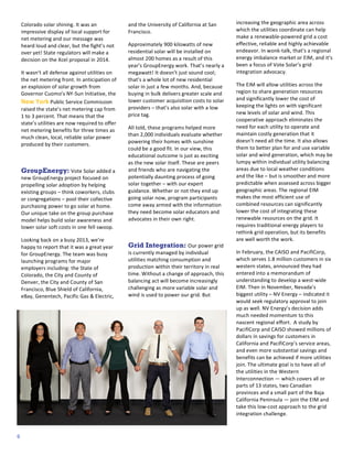 3
1
2

Colorado	
  solar	
  shining.	
  It	
  was	
  an	
  
impressive	
  display	
  of	
  local	
  support	
  for	
  
net	
  metering	
  and	
  our	
  message	
  was	
  
heard	
  loud	
  and	
  clear,	
  but	
  the	
  fight’s	
  not	
  
over	
  yet!	
  State	
  regulators	
  will	
  make	
  a	
  
decision	
  on	
  the	
  Xcel	
  proposal	
  in	
  2014.	
  
It	
  wasn’t	
  all	
  defense	
  against	
  utilities	
  on	
  
the	
  net	
  metering	
  front.	
  In	
  anticipation	
  of	
  
an	
  explosion	
  of	
  solar	
  growth	
  from	
  
Governor	
  Cuomo’s	
  NY-­‐Sun	
  Initiative,	
  the	
  
New	
  York	
  Public	
  Service	
  Commission	
  
raised	
  the	
  state’s	
  net	
  metering	
  cap	
  from	
  
1	
  to	
  3	
  percent.	
  That	
  means	
  that	
  the	
  
state’s	
  utilities	
  are	
  now	
  required	
  to	
  offer	
  
net	
  metering	
  benefits	
  for	
  three	
  times	
  as	
  
much	
  clean,	
  local,	
  reliable	
  solar	
  power	
  
produced	
  by	
  their	
  customers.	
  
	
  

GroupEnergy:	
  Vote	
  Solar	
  added	
  a	
  
new	
  GroupEnergy	
  project	
  focused	
  on	
  
propelling	
  solar	
  adoption	
  by	
  helping	
  
existing	
  groups	
  –	
  think	
  coworkers,	
  clubs	
  
or	
  congregations	
  –	
  pool	
  their	
  collective	
  
purchasing	
  power	
  to	
  go	
  solar	
  at	
  home.	
  
Our	
  unique	
  take	
  on	
  the	
  group	
  purchase	
  
model	
  helps	
  build	
  solar	
  awareness	
  and	
  
lower	
  solar	
  soft	
  costs	
  in	
  one	
  fell	
  swoop.	
  
Looking	
  back	
  on	
  a	
  busy	
  2013,	
  we’re	
  
happy	
  to	
  report	
  that	
  it	
  was	
  a	
  great	
  year	
  
for	
  GroupEnergy.	
  The	
  team	
  was	
  busy	
  
launching	
  programs	
  for	
  major	
  
employers	
  including:	
  the	
  State	
  of	
  
Colorado,	
  the	
  City	
  and	
  County	
  of	
  
Denver,	
  the	
  City	
  and	
  County	
  of	
  San	
  
Francisco,	
  Blue	
  Shield	
  of	
  California,	
  
eBay,	
  Genentech,	
  Pacific	
  Gas	
  &	
  Electric,	
  

6

and	
  the	
  University	
  of	
  California	
  at	
  San	
  
Francisco.	
  	
  
Approximately	
  900	
  kilowatts	
  of	
  new	
  
residential	
  solar	
  will	
  be	
  installed	
  on	
  
almost	
  200	
  homes	
  as	
  a	
  result	
  of	
  this	
  
year’s	
  GroupEnergy	
  work.	
  That’s	
  nearly	
  a	
  
megawatt!	
  It	
  doesn’t	
  just	
  sound	
  cool;	
  
that’s	
  a	
  whole	
  lot	
  of	
  new	
  residential	
  
solar	
  in	
  just	
  a	
  few	
  months.	
  A nd,	
  because	
  
buying	
  in	
  bulk	
  delivers	
  greater	
  scale	
  and	
  
lower	
  customer	
  acquisition	
  costs	
  to	
  solar	
  
providers	
  –	
  that’s	
  also	
  solar	
  with	
  a	
  low	
  
price	
  tag.	
  
All	
  told,	
  these	
  programs	
  helped	
  m ore	
  
than	
  2,000	
  individuals	
  evaluate	
  whether	
  
powering	
  their	
  homes	
  with	
  sunshine	
  
could	
  be	
  a	
  good	
  fit.	
  In	
  our	
  view,	
  this	
  
educational	
  outcome	
  is	
  just	
  as	
  exciting	
  
as	
  the	
  new	
  solar	
  itself.	
  These	
  are	
  peers	
  
and	
  friends	
  who	
  are	
  navigating	
  the	
  
potentially	
  daunting	
  process	
  of	
  going	
  
solar	
  together	
  –	
  with	
  our	
  expert	
  
guidance.	
  Whether	
  or	
  not	
  they	
  end	
  up	
  
going	
  solar	
  now,	
  program	
  participants	
  
come	
  away	
  armed	
  with	
  the	
  information	
  
they	
  need	
  become	
  solar	
  educators	
  and	
  
advocates	
  in	
  their	
  own	
  right.	
  
	
  

Grid Integration: Our	
  power	
  grid	
  
is	
  currently	
  managed	
  by	
  individual	
  
utilities	
  matching	
  consumption	
  and	
  
production	
  within	
  their	
  territory	
  in	
  real	
  
time.	
  W ithout	
  a	
  change	
  of	
  approach,	
  this	
  
balancing	
  act	
  will	
  become	
  increasingly	
  
challenging	
  as	
  more	
  variable	
  solar	
  and	
  
wind	
  is	
  used	
  to	
  power	
  our	
  grid.	
  But	
  

increasing	
  the	
  geographic	
  area	
  across	
  
which	
  the	
  utilities	
  coordinate	
  can	
  help	
  
make	
  a	
  renewable-­‐powered	
  grid	
  a	
  cost	
  
effective,	
  reliable	
  and	
  highly	
  achievable	
  
endeavor.	
  In	
  wonk-­‐talk,	
  that’s	
  a	
  regional	
  
energy	
  imbalance	
  market	
  or	
  EIM,	
  and	
  it’s	
  
been	
  a	
  focus	
  of	
  Vote	
  Solar’s	
  grid	
  
integration	
  advocacy.	
  
The	
  EIM	
  will	
  allow	
  utilities	
  across	
  the	
  
region	
  to	
  share	
  generation	
  resources	
  
and	
  significantly	
  lower	
  the	
  cost	
  of	
  
keeping	
  the	
  lights	
  on	
  with	
  significant	
  
new	
  levels	
  of	
  solar	
  and	
  wind.	
  This	
  
cooperative	
  approach	
  eliminates	
  the	
  
need	
  for	
  each	
  utility	
  to	
  operate	
  and	
  
maintain	
  costly	
  generation	
  that	
  it	
  
doesn’t	
  need	
  all	
  the	
  time.	
  It	
  also	
  allows	
  
them	
  to	
  better	
  plan	
  for	
  and	
  use	
  variable	
  
solar	
  and	
  wind	
  generation,	
  which	
  m ay	
  be	
  
lumpy	
  within	
  individual	
  utility	
  balancing	
  
areas	
  due	
  to	
  local	
  weather	
  conditions	
  
and	
  the	
  like	
  –	
  but	
  is	
  smoother	
  and	
  more	
  
predictable	
  when	
  assessed	
  across	
  bigger	
  
geographic	
  areas.	
  The	
  regional	
  EIM	
  
makes	
  the	
  most	
  efficient	
  use	
  of	
  
combined	
  resources	
  can	
  significantly	
  
lower	
  the	
  cost	
  of	
  integrating	
  these	
  
renewable	
  resources	
  on	
  the	
  grid.	
  It	
  
requires	
  traditional	
  energy	
  players	
  to	
  
rethink	
  grid	
  operation,	
  but	
  its	
  benefits	
  
are	
  well	
  worth	
  the	
  work.	
  
In	
  February,	
  the	
  CAISO	
  and	
  PacifiCorp,	
  
which	
  serves	
  1.8	
  million	
  customers	
  in	
  six	
  
western	
  states,	
  announced	
  they	
  had	
  
entered	
  into	
  a	
  memorandum	
  of	
  
understanding	
  to	
  develop	
  a	
  west-­‐wide	
  
EIM.	
  Then	
  in	
  November,	
  Nevada’s	
  
biggest	
  utility	
  –	
  NV	
  Energy	
  –	
  indicated	
  it	
  
would	
  seek	
  regulatory	
  approval	
  to	
  join	
  
up	
  as	
  well.	
  NV	
  Energy’s	
  decision	
  adds	
  
much	
  needed	
  momentum	
  to	
  this	
  
nascent	
  regional	
  effort.	
  	
  A	
  study	
  by	
  
PacifiCorp	
  and	
  CAISO	
  showed	
  millions	
  of	
  
dollars	
  in	
  savings	
  for	
  customers	
  in	
  
California	
  and	
  PacifiCorp’s	
  service	
  areas,	
  
and	
  even	
  more	
  substantial	
  savings	
  and	
  
benefits	
  can	
  be	
  achieved	
  if	
  m ore	
  utilities	
  
join.	
  The	
  ultimate	
  goal	
  is	
  to	
  have	
  all	
  of	
  
the	
  utilities	
  in	
  the	
  Western	
  
Interconnection	
  —	
  which	
  covers	
  all	
  or	
  
parts	
  of	
  13	
  states,	
  two	
  Canadian	
  
provinces	
  and	
  a	
  small	
  part	
  of	
  the	
  Baja	
  
California	
  Peninsula	
  —	
  join	
  the	
  EIM	
  and	
  
take	
  this	
  low-­‐cost	
  approach	
  to	
  the	
  grid	
  
integration	
  challenge.	
  

 