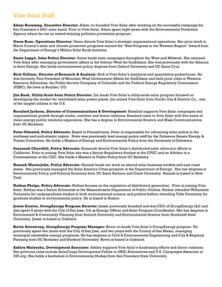 Vote Solar Staff:
Adam Browning, Executive Director: Adam co-founded Vote Solar after working on the successful campaign for
San Francisco’s 2001 solar bond. Prior to Vote Solar, Adam spent eight years with the Environmental Protection
Agency where he ran an award-winning pollution prevention program.
Gwen Rose, Operations Director: Gwen directs Vote Solar’s strategic organizational operations. Her prior work in
Marin County’s solar and climate protection programs earned the “Best Progress in the Western Region” Award from
the Department of Energy’s Million Solar Roofs Initiative.
Annie Lappé, Solar Policy Director: Annie leads state campaigns throughout the West and Midwest. She rejoined
Vote Solar after managing government affairs in the Interior West for SunEdison. She was previously with the Alliance
to Save Energy. She holds environmental policy degrees from Oxford University and UC Santa Cruz.
Rick Gilliam, Director of Research & Analysis: Rick is Vote Solar’s analytical and quantitative powerhouse. He
was formerly Vice President of Mountain West Government Affairs for SunEdison and held prior roles at Western
Resource Advocates, the Public Service Company of Colorado and the Federal Energy Regulatory Commission
(FERC). He lives in Boulder, CO.
Jim Baak, Utility-Scale Solar Policy Director: Jim leads Vote Solar’s utility-scale solar program focused on
developing the market for centralized solar power plants. Jim joined Vote Solar from Pacific Gas & Electric Co., one
of the largest utilities in the U.S.
Rosalind Jackson, Director of Communications & Development: Rosalind supports Vote Solar campaigns and
organizational growth through media, member and donor relations. Rosalind came to Vote Solar with five years of
clean energy public relations experience. She has a degree in Environmental Science and Mass Communications
from UC Berkeley.
Peter Olmsted, Policy Advocate: Based in Pennsylvania, Peter is responsible for advancing solar policy in the
northeast and mid-atlantic region. Peter was previously lead energy policy staff for the Delaware Senate Energy &
Transit Committee. He holds a Masters of Energy and Environmental Policy from the University of Delaware.
Susannah Churchill, Policy Advocate: Susannah directs Vote Solar’s distributed solar advocacy efforts in
California. Prior to joining Vote Solar she was a Senior Regulatory Analyst at the CPUC and an Advisor to a
Commissioner at the CEC. She holds a Masters in Public Policy from UC Berkeley.
Hannah Masterjohn, Policy Advocate: Hannah leads our work on shared solar business models and east coast
states. She previously managed the Solar America Cities program at the Department of Energy. She has degrees in
Environmental Policy and Political Economy from UC Santa Barbara and Clark University. Hannah is based in New
York.
Nathan Phelps, Policy Advocate: Nathan focuses on the regulation of distributed generation. Prior to joining Vote
Solar, Nathan was a Senior Economist at the Massachusetts Department of Public Utilities. Nathan attended Willamette
University for undergraduate studies in both environmental science and politics before attending Tufts University for
graduate studies in environmental policy. He is based in Boston.
Jessie Denver, GroupEnergy Program Director: Jessie previously founded and was CEO of GroupEnergy LLC and
also spent 8 years with the City of San Jose, CA as Energy Officer and Solar Program Coordinator. She has degrees in
Environment & Community Planning from Antioch University and Environmental Science from Humboldt State
University. Jessie is based in Oakland.
Kevin Armstrong, GroupEnergy Program Manager: Kevin co-leads Vote Solar’s GroupEnergy program. He
previously spent two years with the City of San Jose, and two years with the County of San Mateo, managing
municipal renewable energy programs. He has degrees in Civil & Environmental Engineering and City & Regional
Planning from UC Berkeley and Stanford University. Kevin is based in Oakland.
Ashley Malyszka, Development Associate: Ashley supports Vote Solar’s fundraising efforts and donor relations.
Her previous roles include SolarCorps Development Fellow at GRID Alternatives and U.S. Campaigns Associate at
350.org. She holds a bachelors in Environmental Studies from San Francisco State University.

 