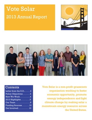 Vote Solar
2013 Annual Report

Contents
Letter from the E.D.. . . . . 2
Policy Objectives . . . . . . 3
How We Work . . . . . . . . .4
2013 Highlights . . . . . . . .5
Our Team . . . . . . . . . . . . .9
Funding Sources . . . . . . 10
Get Involved . . . . . . . . . 10

Vote Solar is a non-profit grassroots
organization working to foster
economic opportunity, promote
energy independence and fight
climate change by making solar a
mainstream energy resource across
the United States.

 