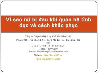 Vì sao nữ bị đau khi quan hệ tình
dục và cách khắc phục
Công ty Cổ phần Dịch vụ Y tế Sức Khỏe Việt
Phòng 911 - Toà nhà CT3-1 - KĐT Mễ Trì Hạ - Từ Liêm - Hà
Nội
ĐT: 04 37878478 - 04 37878726
Hotline: 19006690
Email: khachhang@suckhoeviet.info
Website: http://bacsi365.vn
http://suckhoeviet.info

 