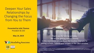 © 2019 ValueSelling Associates, Inc. | Creator of the ValueSelling Framework®
Deepen Your Sales
Relationships by
Changing the Focus
from You to Them
Presented by Julie Thomas
President & CEO
May 14, 2019
This document contains proprietary information of ValueSelling Associates. Its receipt or possession does not convey any rights to reproduce or
disclose its contents or to manufacture, use, or sell anything it may describe. Reproduction, disclosure, or use without specific written authorization of
ValueSelling Associates is strictly forbidden.
Thank you for joining us today.
We will be getting started shortly.
In the meantime, please share the location that you’re
joining us from. Submit your answer in the Q&A window.
 