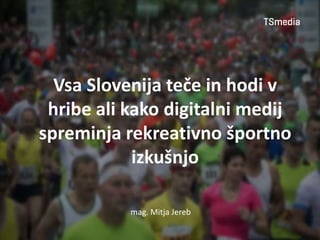 mag. Mitja Jereb
Vsa Slovenija teče in hodi v
hribe ali kako digitalni medij
spreminja rekreativno športno
izkušnjo
 