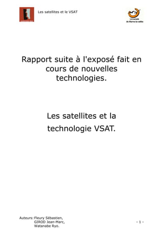 Les satellites et le VSAT




 Rapport suite à l'exposé fait en
      cours de nouvelles
         technologies.



               Les satellites et la
               technologie VSAT.




Auteurs: Fleury Sébastien,
         GIROD Jean-Marc,             -1-
         Watanabe Ryo.
 