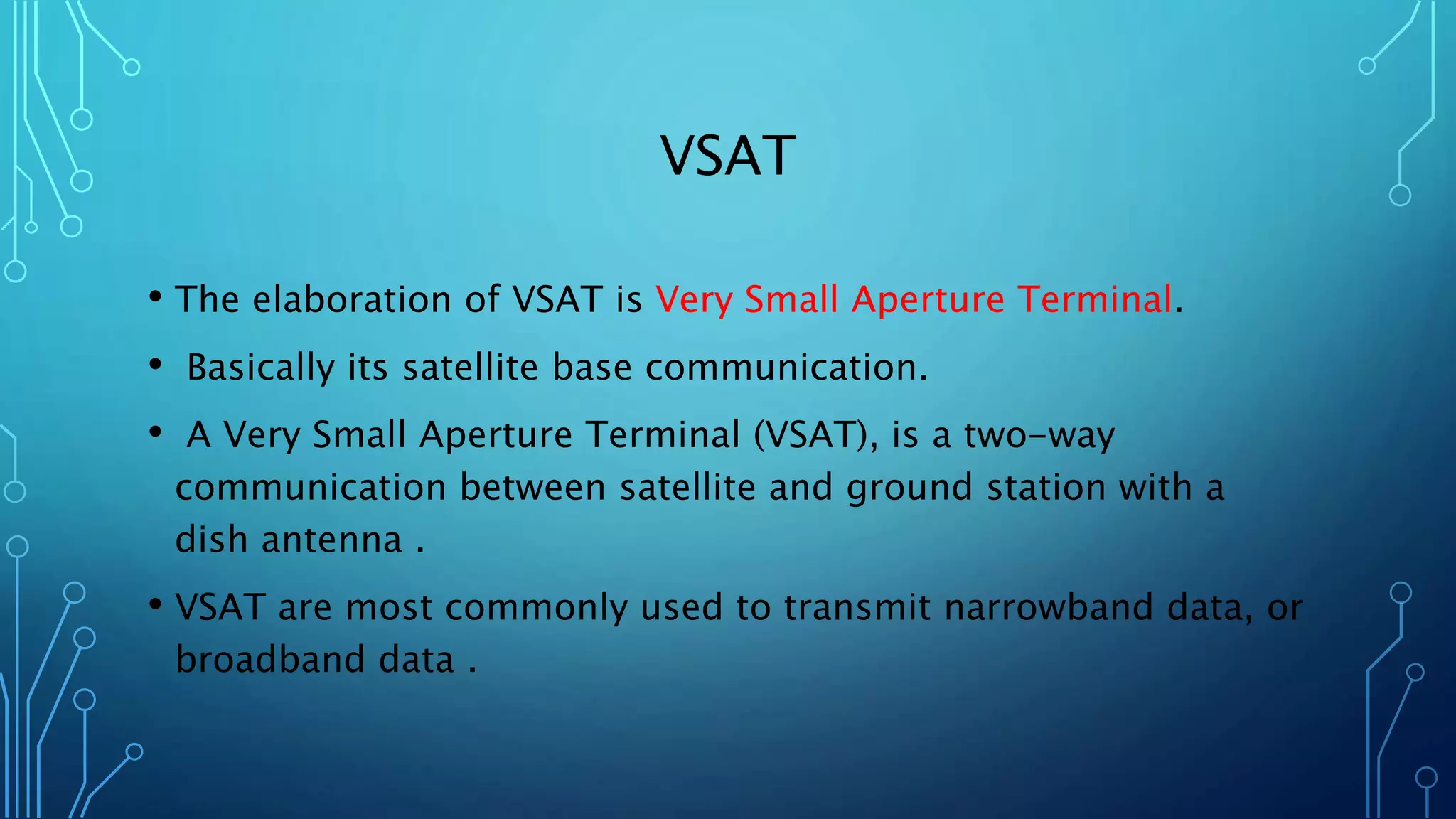 VSAT
• The elaboration of VSAT is Very Small Aperture Terminal.
• Basically its satellite base communication.
• A Very Small Aperture Terminal (VSAT), is a two-way
communication between satellite and ground station with a
dish antenna .
• VSAT are most commonly used to transmit narrowband data, or
broadband data .
 