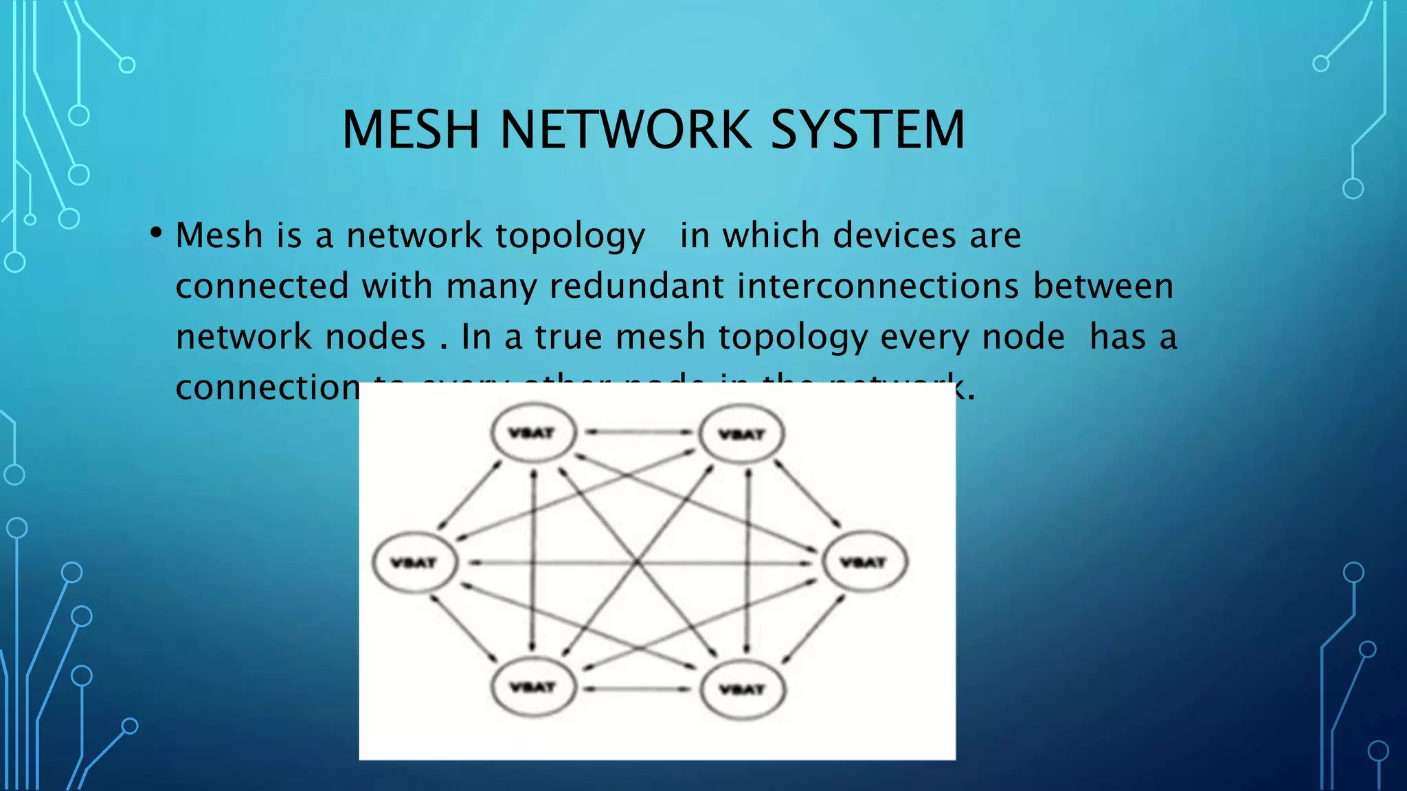 MESH NETWORK SYSTEM
• Mesh is a network topology in which devices are
connected with many redundant interconnections between
network nodes . In a true mesh topology every node has a
connection to every other node in the network.
 