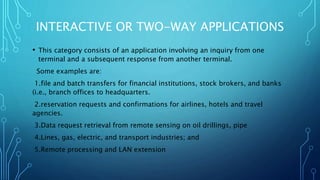 INTERACTIVE OR TWO-WAY APPLICATIONS
• This category consists of an application involving an inquiry from one
terminal and a subsequent response from another terminal.
Some examples are:
1.file and batch transfers for financial institutions, stock brokers, and banks
(i.e., branch offices to headquarters.
2.reservation requests and confirmations for airlines, hotels and travel
agencies.
3.Data request retrieval from remote sensing on oil drillings, pipe
4.Lines, gas, electric, and transport industries; and
5.Remote processing and LAN extension
 