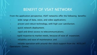 BENEFIT OF VSAT NETWORK
From the application perspective, VSAT networks offer the following benefits:
• wide range of data, voice, and video applications;
• proven and robust technology, with high user satisfaction;
• quick network deployment;
• rapid and direct access to telecommunications;
• rapid response to market needs, because of ease of expansion.
• reliability and ease of maintenance; and
• reliable operation with around-the-clock support from the INTELSAT
Operations Centre.
 