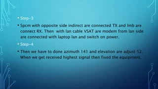 • Step-3
• Spcm with opposite side indirect are connected TX and lmb are
connect RX. Then with lan cable VSAT are modem from lan side
are connected with laptop lan and switch on power.
• Step-4
• Then we have to done azimuth 141 and elevation are adjust 52.
When we get received highest signal then fixed the equipment.
 