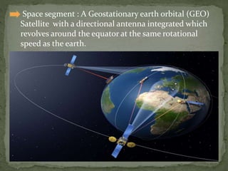  Space segment : A Geostationary earth orbital (GEO)
Satellite with a directional antenna integrated which
revolves around the equator at the same rotational
speed as the earth.
 
