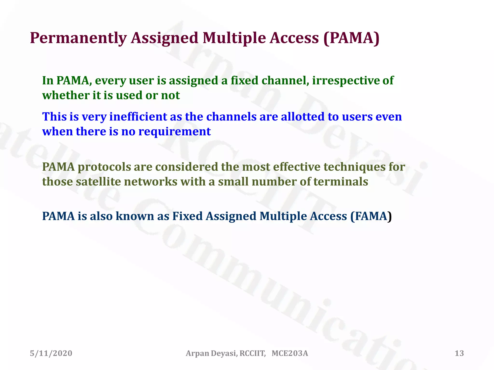5/11/2020 Arpan Deyasi, RCCIIT, MCE203A 13
In PAMA, every user is assigned a fixed channel, irrespective of
whether it is used or not
This is very inefficient as the channels are allotted to users even
when there is no requirement
PAMA is also known as Fixed Assigned Multiple Access (FAMA)
PAMA protocols are considered the most effective techniques for
those satellite networks with a small number of terminals
Permanently Assigned Multiple Access (PAMA)
 