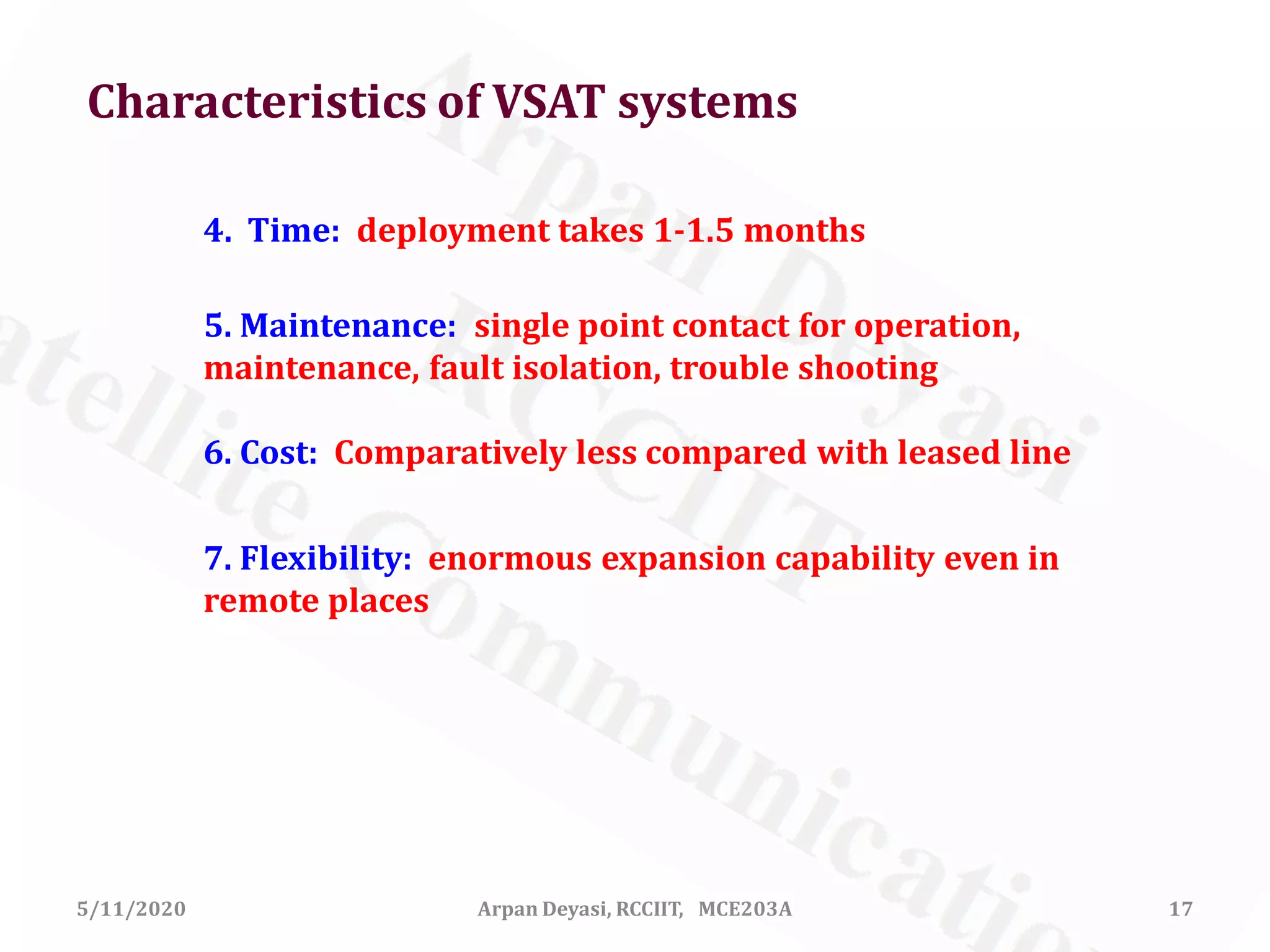 5/11/2020 17Arpan Deyasi, RCCIIT, MCE203A
4. Time: deployment takes 1-1.5 months
5. Maintenance: single point contact for operation,
maintenance, fault isolation, trouble shooting
6. Cost: Comparatively less compared with leased line
7. Flexibility: enormous expansion capability even in
remote places
Characteristics of VSAT systems
 