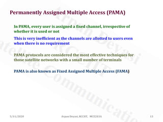 5/11/2020 Arpan Deyasi, RCCIIT, MCE203A 13
In PAMA, every user is assigned a fixed channel, irrespective of
whether it is used or not
This is very inefficient as the channels are allotted to users even
when there is no requirement
PAMA is also known as Fixed Assigned Multiple Access (FAMA)
PAMA protocols are considered the most effective techniques for
those satellite networks with a small number of terminals
Permanently Assigned Multiple Access (PAMA)
 