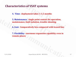 5/11/2020 17Arpan Deyasi, RCCIIT, MCE203A
4. Time: deployment takes 1-1.5 months
5. Maintenance: single point contact for operation,
maintenance, fault isolation, trouble shooting
6. Cost: Comparatively less compared with leased line
7. Flexibility: enormous expansion capability even in
remote places
Characteristics of VSAT systems
 