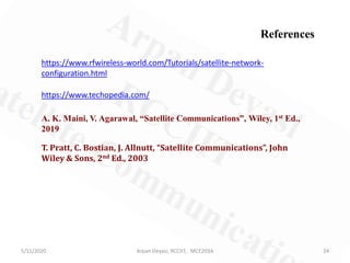 5/11/2020 24Arpan Deyasi, RCCIIT, MCE203A
https://www.rfwireless-world.com/Tutorials/satellite-network-
configuration.html
https://www.techopedia.com/
A. K. Maini, V. Agarawal, “Satellite Communications”, Wiley, 1st Ed.,
2019
T. Pratt, C. Bostian, J. Allnutt, “Satellite Communications”, John
Wiley & Sons, 2nd Ed., 2003
References
 