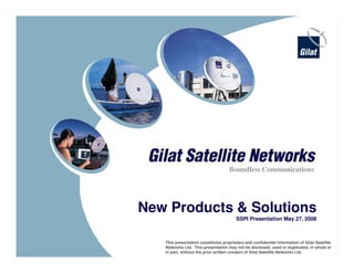 1
Confidential and proprietary information
New Products & Solutions
SSPI Presentation May 27, 2008
Boundless Communications
This presentation constitutes proprietary and confidential information of Gilat Satellite
Networks Ltd. This presentation may not be disclosed, used or duplicated, in whole or
in part, without the prior written consent of Gilat Satellite Networks Ltd.
 