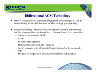 Proprietarily and confidential
Bidirectional ACM Technology
• InterSKY solution allows significant enhancement the advantages of DVB-S2
standard using advanced bidirectional ACM technology (patent-pending).
• Designed to manage service delivery with highest availability and minimum
satellite resources this technology delivers combined & embedded capabilities:
– Advanced bi-directional ACM
– AUPC
– Switched beam operation
– Multisatellite centralized ACM operation
– Ability to operate with full saturated transponder and on the transponder
edge
– Designed for simplicity of network implementation and operation
 