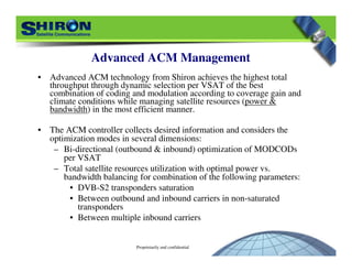 Proprietarily and confidential
Advanced ACM Management
• Advanced ACM technology from Shiron achieves the highest total
throughput through dynamic selection per VSAT of the best
combination of coding and modulation according to coverage gain and
climate conditions while managing satellite resources (power &
bandwidth) in the most efficient manner.
• The ACM controller collects desired information and considers the
optimization modes in several dimensions:
– Bi-directional (outbound & inbound) optimization of MODCODs
per VSAT
– Total satellite resources utilization with optimal power vs.
bandwidth balancing for combination of the following parameters:
• DVB-S2 transponders saturation
• Between outbound and inbound carriers in non-saturated
transponders
• Between multiple inbound carriers
 