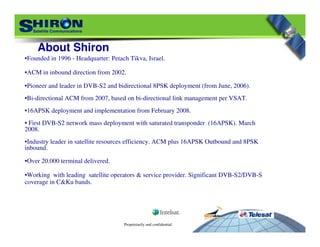Proprietarily and confidential
About Shiron
•Founded in 1996 - Headquarter: Petach Tikva, Israel.
•ACM in inbound direction from 2002.
•Pioneer and leader in DVB-S2 and bidirectional 8PSK deployment (from June, 2006).
•Bi-directional ACM from 2007, based on bi-directional link management per VSAT.
•16APSK deployment and implementation from February 2008.
• First DVB-S2 network mass deployment with saturated transponder (16APSK). March
2008.
•Industry leader in satellite resources efficiency. ACM plus 16APSK Outbound and 8PSK
inbound.
•Over 20.000 terminal delivered.
•Working with leading satellite operators & service provider. Significant DVB-S2/DVB-S
coverage in C&Ku bands.
 