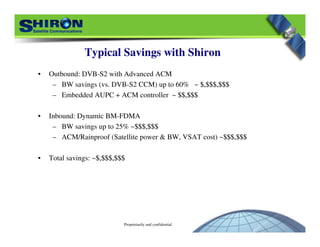 Proprietarily and confidential
Typical Savings with Shiron
• Outbound: DVB-S2 with Advanced ACM
– BW savings (vs. DVB-S2 CCM) up to 60% ~ $,$$$,$$$$,$$$,$$$
– Embedded AUPC + ACM controller ~ $$,$$$$$,$$$
• Inbound: Dynamic BM-FDMA
– BW savings up to 25% ~$$$,$$$$$$,$$$
– ACM/Rainproof (Satellite power & BW, VSAT cost) ~$$$,$$$$$$,$$$
• Total savings: ~$,$$$,$$$$,$$$,$$$
 