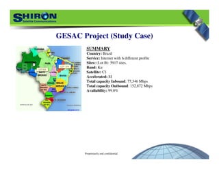 Proprietarily and confidential
GESAC Project (Study Case)
SUMMARY
Country: Brazil
Service: Internet with 6 different profile
Sites: (Lot B): 5917 sites.
Band: Ku
Satellite: C1
Accelerated: SI
Total capacity Inbound: 77,346 Mbps
Total capacity Outbound: 152,872 Mbps
Availability: 99.0%
 