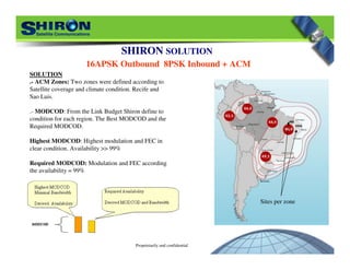 Proprietarily and confidential
Sites per zone
SHIRON SOLUTION
16APSK Outbound 8PSK Inbound + ACM
SOLUTION
.- ACM Zones: Two zones were defined according to
Satellite coverage and climate condition. Recife and
Sao Luis.
.- MODCOD: From the Link Budget Shiron define to
condition for each region. The Best MODCOD and the
Required MODCOD.
Highest MODCOD: Highest modulation and FEC in
clear condition. Availability >> 99%
Required MODCOD: Modulation and FEC according
the availability = 99%
 