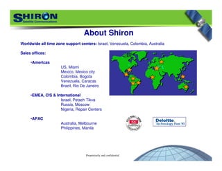 Proprietarily and confidential
Worldwide all time zone support centers: Israel, Venezuela, Colombia, Australia
Sales offices:
•Americas
US, Miami
Mexico, Mexico city
Colombia, Bogota
Venezuela, Caracas
Brazil, Rio De Janeiro
•EMEA, CIS & International
Israel, Petach Tikva
Russia, Moscow
Nigeria, Repair Centers
•APAC
Australia, Melbourne
Philippines, Manila
About Shiron
 