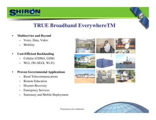Proprietarily and confidential
TRUE Broadband EverywhereTM
• Multiservice and Beyond
– Voice, Data, Video
– Mobility
• Cost-Efficient Backhauling
– Cellular (CDMA, GSM)
– WLL (Wi-MAX, Wi-Fi)
• Proven Governmental Applications
– Rural Telecommunications
– Remote Education
– Disaster Recovery
– Emergency Services
– Stationary and Mobile Deployment
 