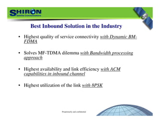 Proprietarily and confidential
• Highest quality of service connectivity with Dynamic BM-
FDMA
• Solves MF-TDMA dilemma with Bandwidth processing
approach
• Highest availability and link efficiency with ACM
capabilities in inbound channel
• Highest utilization of the link with 8PSK
Best Inbound Solution in the Industry
 