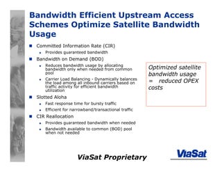 ViaSat Proprietary
Bandwidth Efficient Upstream Access
Schemes Optimize Satellite Bandwidth
Usage
Committed Information Rate (CIR)
Provides guaranteed bandwidth
Bandwidth on Demand (BOD)
Reduces bandwidth usage by allocating
bandwidth only when needed from common
pool
Carrier Load Balancing - Dynamically balances
the load among all inbound carriers based on
traffic activity for efficient bandwidth
utilization
Slotted Aloha
Fast response time for bursty traffic
Efficient for narrowband/transactional traffic
CIR Reallocation
Provides guaranteed bandwidth when needed
Bandwidth available to common (BOD) pool
when not needed
Optimized satellite
bandwidth usage
= reduced OPEX
costs
 