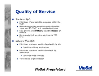 ViaSat Proprietary
Quality of Service
Site Level QoS
Prioritizes IP and satellite resources within the
RCST
Mandatory for time sensitive applications like
voice over IP (VoIP) and videoconferencing
Sets priority with Diffserv based 6 classes of
service
Honors priority from other devices via TOS
byte
Network Wide QoS
Prioritizes upstream satellite bandwidth by site
• Ideal for military applications
Prioritizes upstream satellite bandwith by
application
• Ideal for voice services
Three levels of prioritization
 