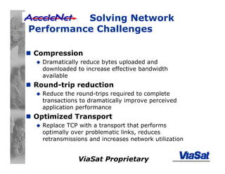 ViaSat Proprietary
Solving Network
Performance Challenges
Compression
Dramatically reduce bytes uploaded and
downloaded to increase effective bandwidth
available
Round-trip reduction
Reduce the round-trips required to complete
transactions to dramatically improve perceived
application performance
Optimized Transport
Replace TCP with a transport that performs
optimally over problematic links, reduces
retransmissions and increases network utilization
 
