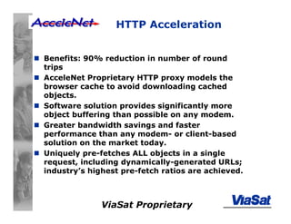 ViaSat Proprietary
HTTP Acceleration
Benefits: 90% reduction in number of round
trips
AcceleNet Proprietary HTTP proxy models the
browser cache to avoid downloading cached
objects.
Software solution provides significantly more
object buffering than possible on any modem.
Greater bandwidth savings and faster
performance than any modem- or client-based
solution on the market today.
Uniquely pre-fetches ALL objects in a single
request, including dynamically-generated URLs;
industry’s highest pre-fetch ratios are achieved.
 