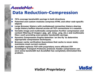 ViaSat Proprietary
Data Reduction-Compression
75% average bandwidth savings in both directions
Patented and custom modules compress HTML and other web-specific
objects
Large Browser History with multiplexed connection history sharing
Large history buffers shared across all TCP connections in a session.
Variable image and multimedia compression Further compression and
content filtering of images (.jpg, .gif, .bmp, .png, etc.) and multimedia
files (.swf) providing even greater bandwidth savings.
Dynamic Compression Engine Selection ‘on the fly’ to determine
appropriate compression techniques.
Browser cache verification Guarantees that cache is never stale;
maintains most current content.
AcceleNet replaces TCP with proprietary more efficient ITP
(Intelligent Transport Protocol) protocol; header compression can
save some bandwidth but AcceleNet has completely eliminated this
problem.
 