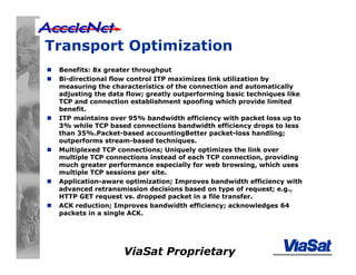 ViaSat Proprietary
Transport Optimization
Benefits: 8x greater throughput
Bi-directional flow control ITP maximizes link utilization by
measuring the characteristics of the connection and automatically
adjusting the data flow; greatly outperforming basic techniques like
TCP and connection establishment spoofing which provide limited
benefit.
ITP maintains over 95% bandwidth efficiency with packet loss up to
3% while TCP based connections bandwidth efficiency drops to less
than 35%.Packet-based accountingBetter packet-loss handling;
outperforms stream-based techniques.
Multiplexed TCP connections; Uniquely optimizes the link over
multiple TCP connections instead of each TCP connection, providing
much greater performance especially for web browsing, which uses
multiple TCP sessions per site.
Application-aware optimization; Improves bandwidth efficiency with
advanced retransmission decisions based on type of request; e.g.,
HTTP GET request vs. dropped packet in a file transfer.
ACK reduction; Improves bandwidth efficiency; acknowledges 64
packets in a single ACK.
 