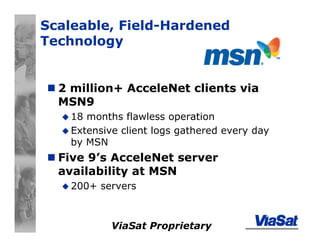 ViaSat Proprietary
Scaleable, Field-Hardened
Technology
2 million+ AcceleNet clients via
MSN9
18 months flawless operation
Extensive client logs gathered every day
by MSN
Five 9’s AcceleNet server
availability at MSN
200+ servers
 