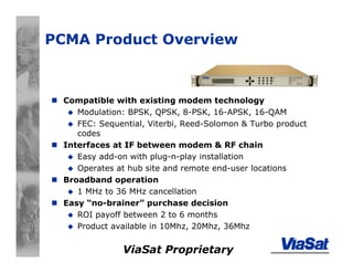 ViaSat Proprietary
PCMA Product Overview
Compatible with existing modem technology
Modulation: BPSK, QPSK, 8-PSK, 16-APSK, 16-QAM
FEC: Sequential, Viterbi, Reed-Solomon & Turbo product
codes
Interfaces at IF between modem & RF chain
Easy add-on with plug-n-play installation
Operates at hub site and remote end-user locations
Broadband operation
1 MHz to 36 MHz cancellation
Easy “no-brainer” purchase decision
ROI payoff between 2 to 6 months
Product available in 10Mhz, 20Mhz, 36Mhz
 
