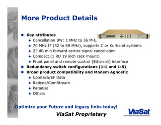 ViaSat Proprietary
More Product Details
Key attributes
Cancellation BW: 1 MHz to 36 MHz
70 MHz IF (52 to 88 MHz), supports C or Ku-band systems
25 dB min forward carrier signal cancellation
Compact (1 RU 19 inch rack mount)
Front panel and remote control (Ethernet) interface
Redundancy switch configurations (1:1 and 1:8)
Broad product compatibility and Modem Agnostic
Comtech/EF Data
Radyne/ComStream
Paradise
Others
Optimize your Future and legacy links today!
 